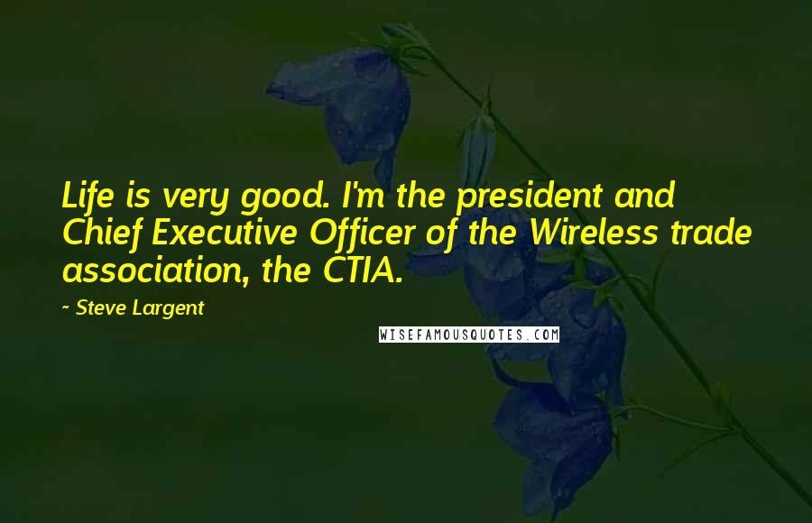 Steve Largent Quotes: Life is very good. I'm the president and Chief Executive Officer of the Wireless trade association, the CTIA.