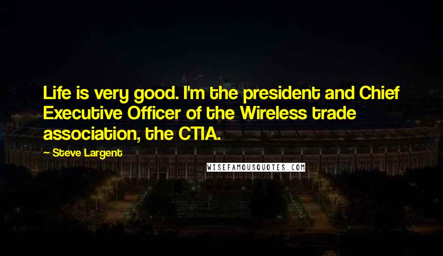 Steve Largent Quotes: Life is very good. I'm the president and Chief Executive Officer of the Wireless trade association, the CTIA.