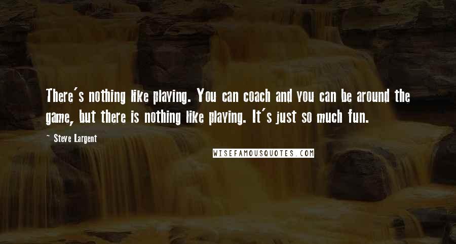 Steve Largent Quotes: There's nothing like playing. You can coach and you can be around the game, but there is nothing like playing. It's just so much fun.