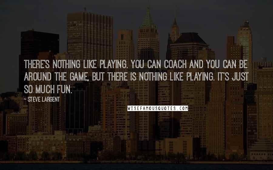 Steve Largent Quotes: There's nothing like playing. You can coach and you can be around the game, but there is nothing like playing. It's just so much fun.