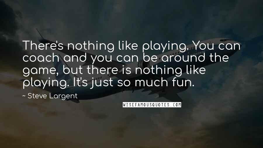 Steve Largent Quotes: There's nothing like playing. You can coach and you can be around the game, but there is nothing like playing. It's just so much fun.