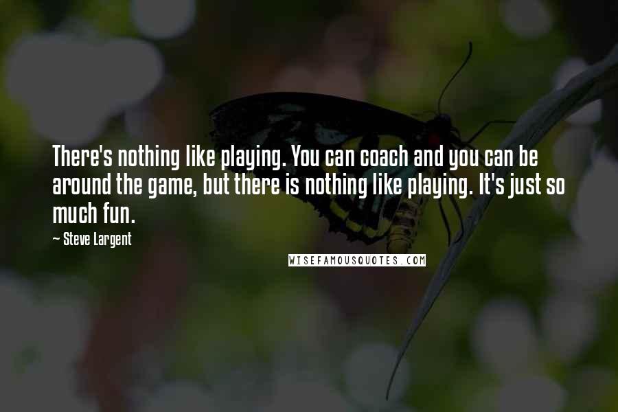 Steve Largent Quotes: There's nothing like playing. You can coach and you can be around the game, but there is nothing like playing. It's just so much fun.