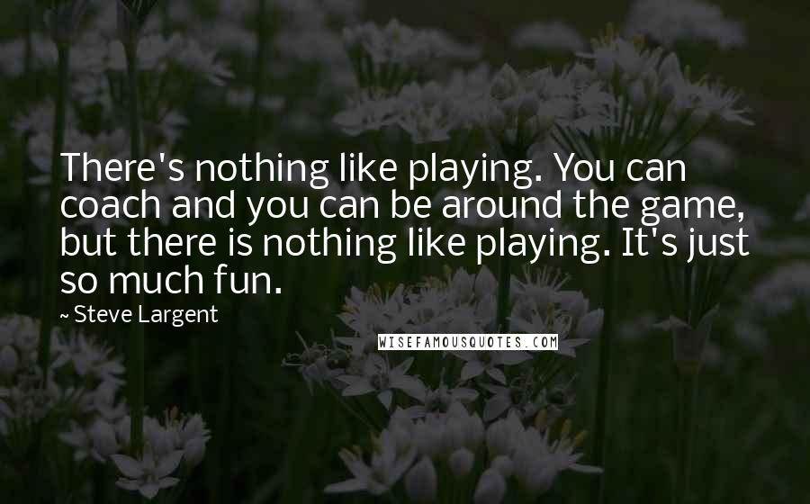 Steve Largent Quotes: There's nothing like playing. You can coach and you can be around the game, but there is nothing like playing. It's just so much fun.