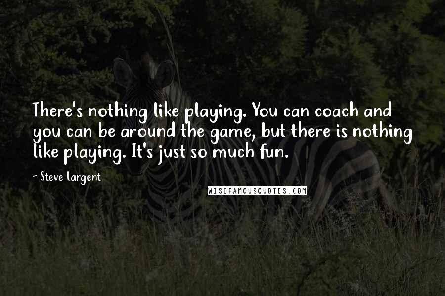 Steve Largent Quotes: There's nothing like playing. You can coach and you can be around the game, but there is nothing like playing. It's just so much fun.