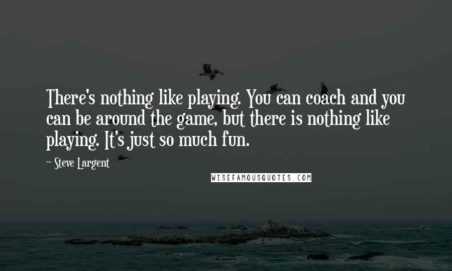 Steve Largent Quotes: There's nothing like playing. You can coach and you can be around the game, but there is nothing like playing. It's just so much fun.