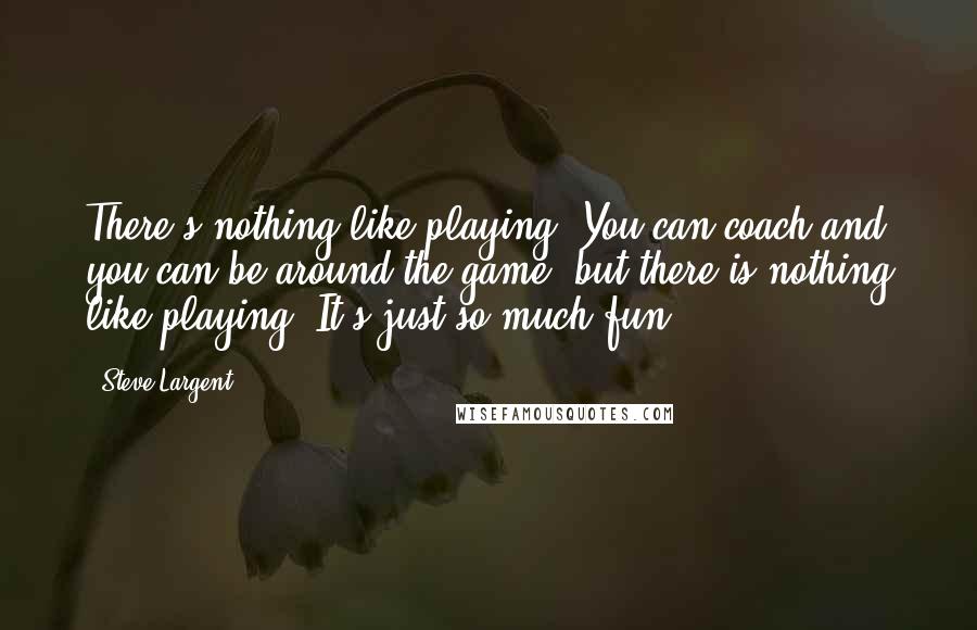 Steve Largent Quotes: There's nothing like playing. You can coach and you can be around the game, but there is nothing like playing. It's just so much fun.