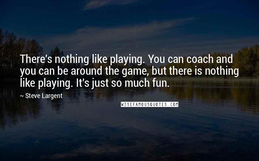 Steve Largent Quotes: There's nothing like playing. You can coach and you can be around the game, but there is nothing like playing. It's just so much fun.