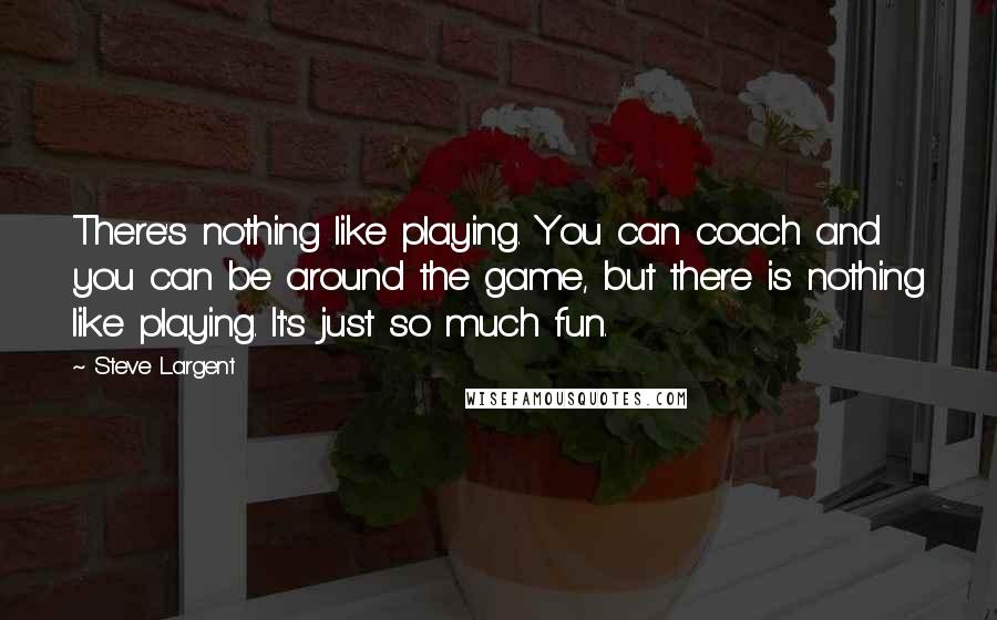 Steve Largent Quotes: There's nothing like playing. You can coach and you can be around the game, but there is nothing like playing. It's just so much fun.