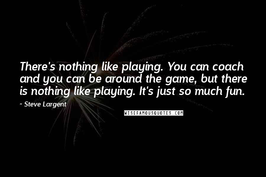 Steve Largent Quotes: There's nothing like playing. You can coach and you can be around the game, but there is nothing like playing. It's just so much fun.