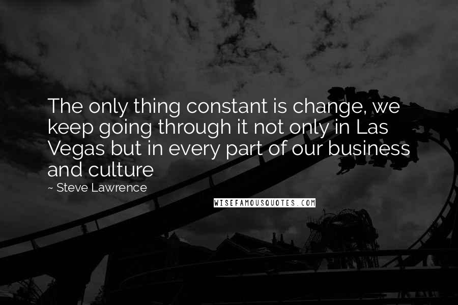 Steve Lawrence Quotes: The only thing constant is change, we keep going through it not only in Las Vegas but in every part of our business and culture