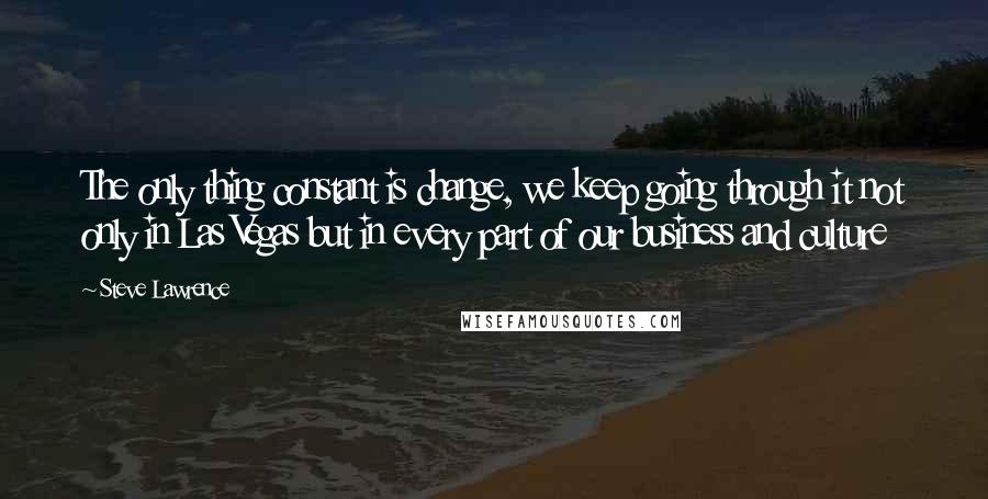 Steve Lawrence Quotes: The only thing constant is change, we keep going through it not only in Las Vegas but in every part of our business and culture