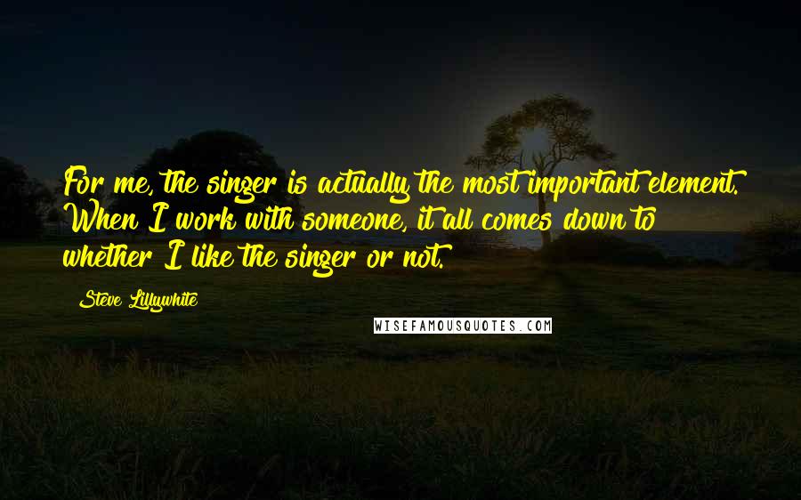 Steve Lillywhite Quotes: For me, the singer is actually the most important element. When I work with someone, it all comes down to whether I like the singer or not.