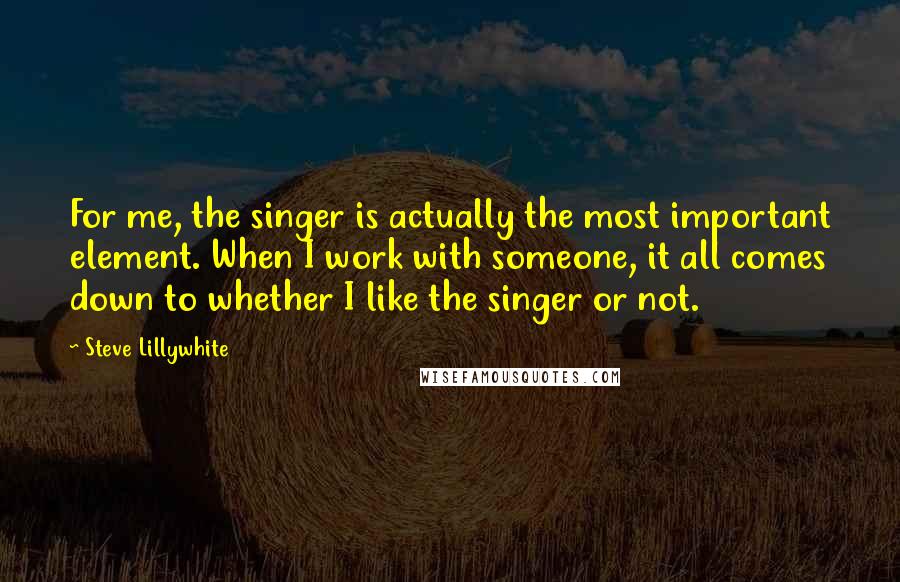 Steve Lillywhite Quotes: For me, the singer is actually the most important element. When I work with someone, it all comes down to whether I like the singer or not.