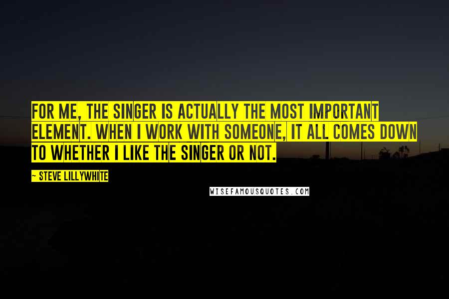 Steve Lillywhite Quotes: For me, the singer is actually the most important element. When I work with someone, it all comes down to whether I like the singer or not.