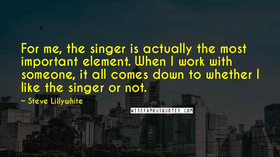 Steve Lillywhite Quotes: For me, the singer is actually the most important element. When I work with someone, it all comes down to whether I like the singer or not.