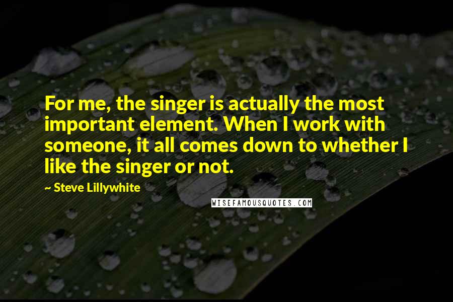 Steve Lillywhite Quotes: For me, the singer is actually the most important element. When I work with someone, it all comes down to whether I like the singer or not.