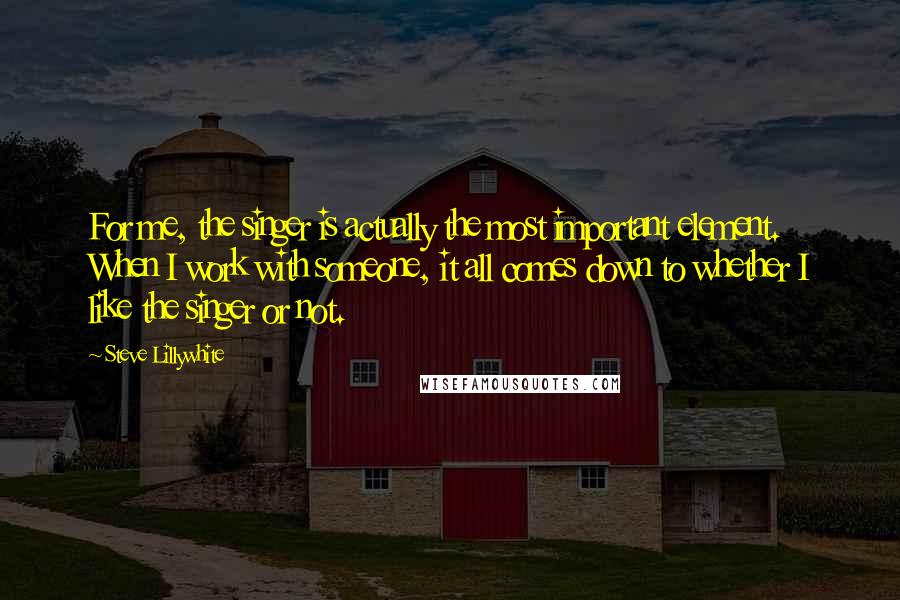 Steve Lillywhite Quotes: For me, the singer is actually the most important element. When I work with someone, it all comes down to whether I like the singer or not.