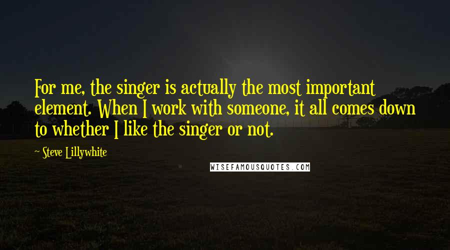 Steve Lillywhite Quotes: For me, the singer is actually the most important element. When I work with someone, it all comes down to whether I like the singer or not.