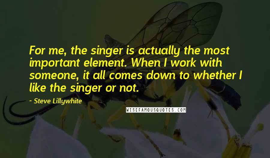 Steve Lillywhite Quotes: For me, the singer is actually the most important element. When I work with someone, it all comes down to whether I like the singer or not.