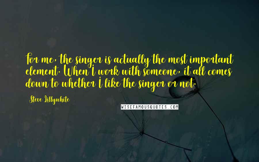 Steve Lillywhite Quotes: For me, the singer is actually the most important element. When I work with someone, it all comes down to whether I like the singer or not.