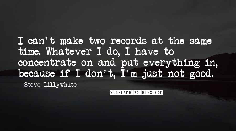 Steve Lillywhite Quotes: I can't make two records at the same time. Whatever I do, I have to concentrate on and put everything in, because if I don't, I'm just not good.