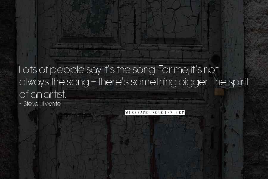 Steve Lillywhite Quotes: Lots of people say it's the song. For me, it's not always the song - there's something bigger: the spirit of an artist.