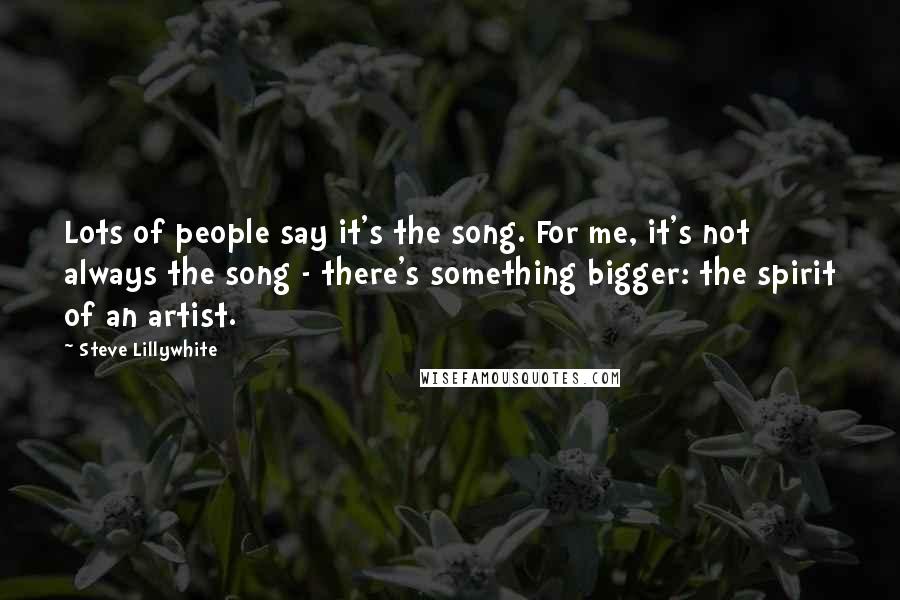 Steve Lillywhite Quotes: Lots of people say it's the song. For me, it's not always the song - there's something bigger: the spirit of an artist.