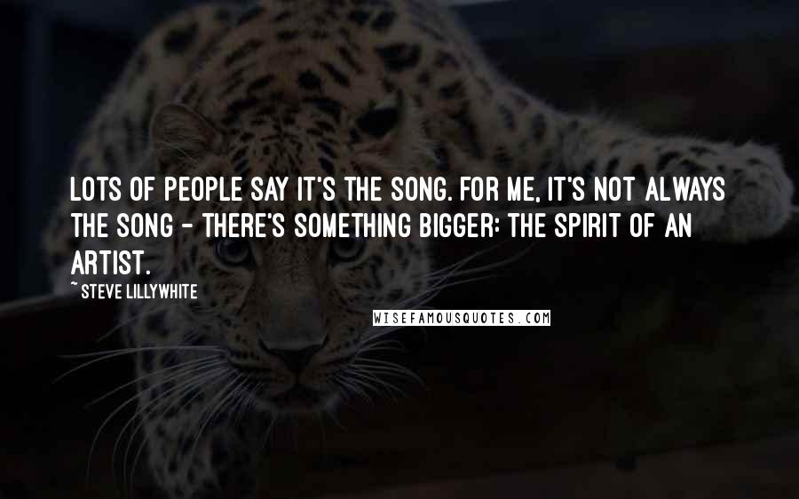 Steve Lillywhite Quotes: Lots of people say it's the song. For me, it's not always the song - there's something bigger: the spirit of an artist.