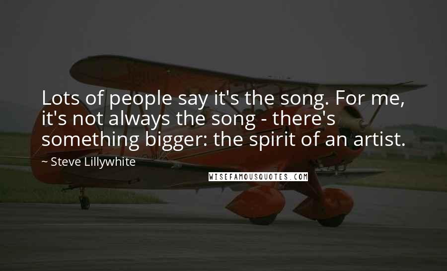 Steve Lillywhite Quotes: Lots of people say it's the song. For me, it's not always the song - there's something bigger: the spirit of an artist.