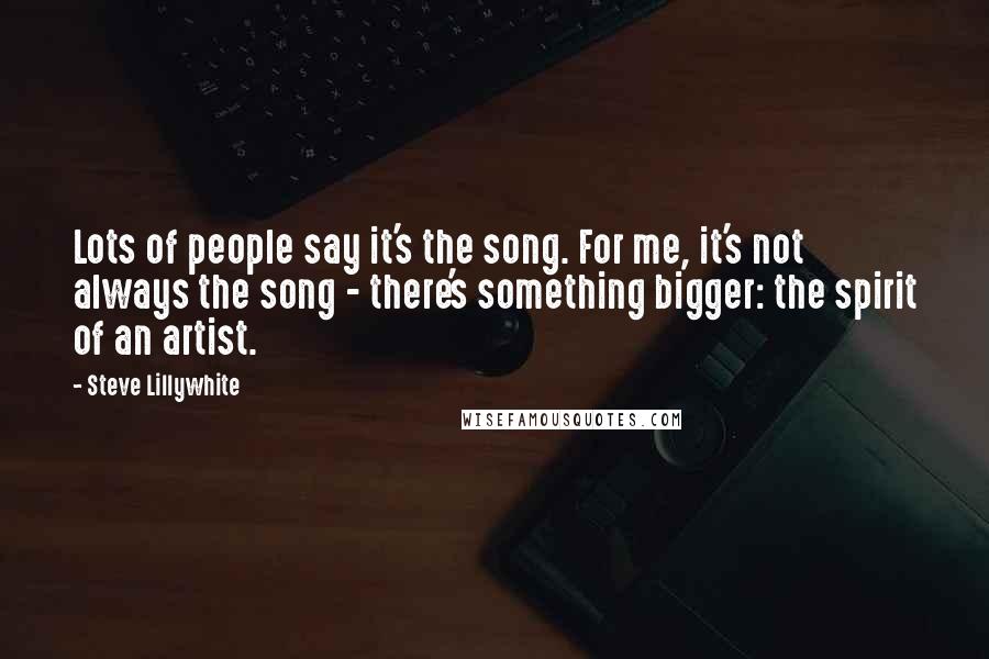 Steve Lillywhite Quotes: Lots of people say it's the song. For me, it's not always the song - there's something bigger: the spirit of an artist.