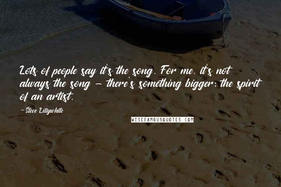 Steve Lillywhite Quotes: Lots of people say it's the song. For me, it's not always the song - there's something bigger: the spirit of an artist.