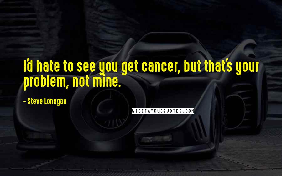 Steve Lonegan Quotes: I'd hate to see you get cancer, but that's your problem, not mine.