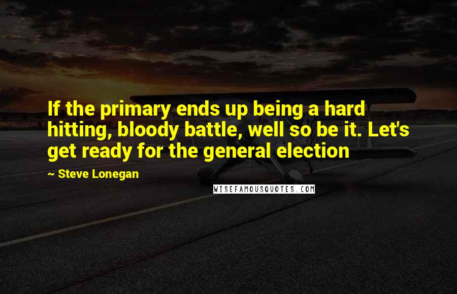 Steve Lonegan Quotes: If the primary ends up being a hard hitting, bloody battle, well so be it. Let's get ready for the general election