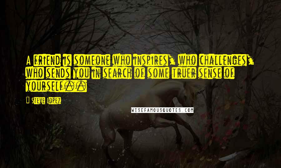 Steve Lopez Quotes: A friend is someone who inspires, who challenges, who sends you in search of some truer sense of yourself..