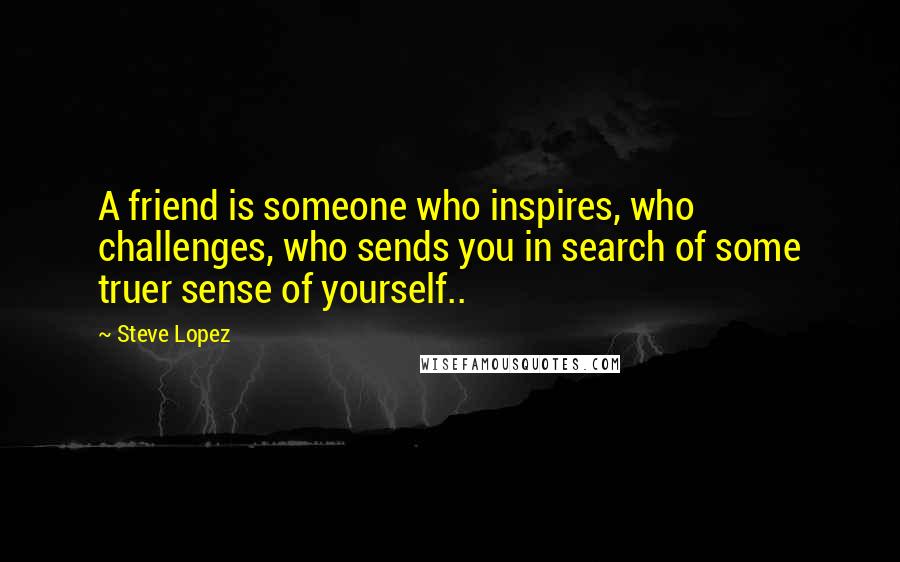 Steve Lopez Quotes: A friend is someone who inspires, who challenges, who sends you in search of some truer sense of yourself..