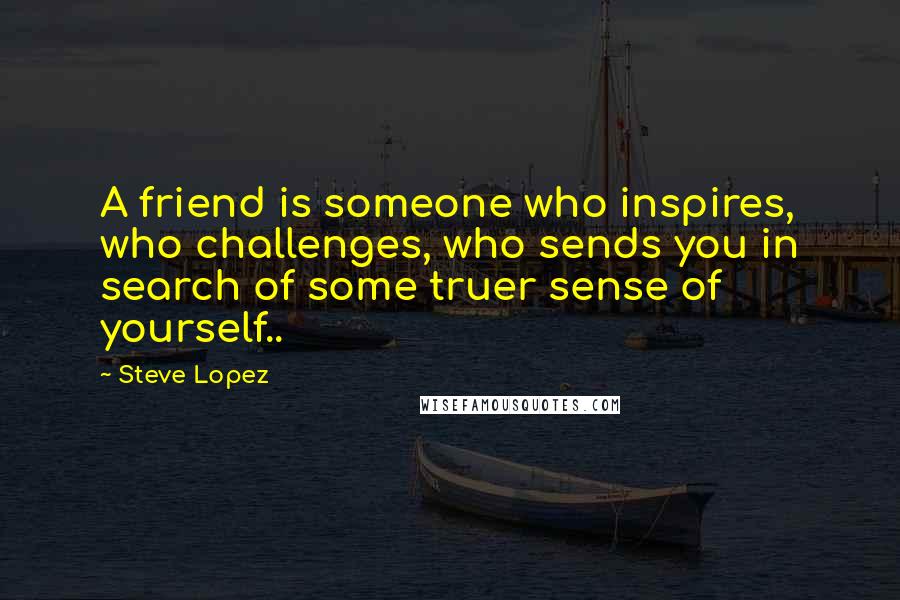 Steve Lopez Quotes: A friend is someone who inspires, who challenges, who sends you in search of some truer sense of yourself..