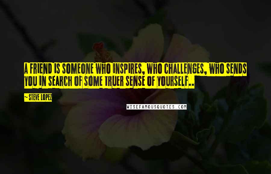 Steve Lopez Quotes: A friend is someone who inspires, who challenges, who sends you in search of some truer sense of yourself..