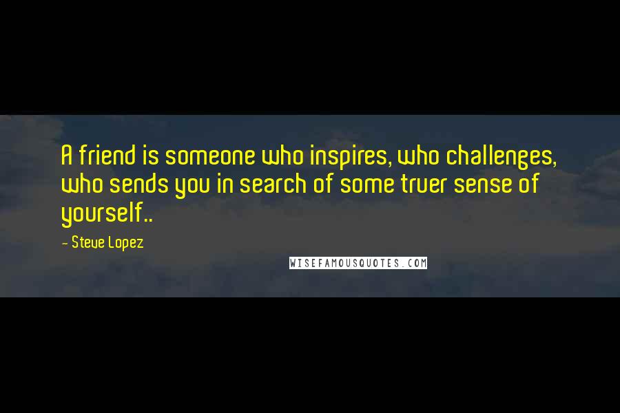 Steve Lopez Quotes: A friend is someone who inspires, who challenges, who sends you in search of some truer sense of yourself..