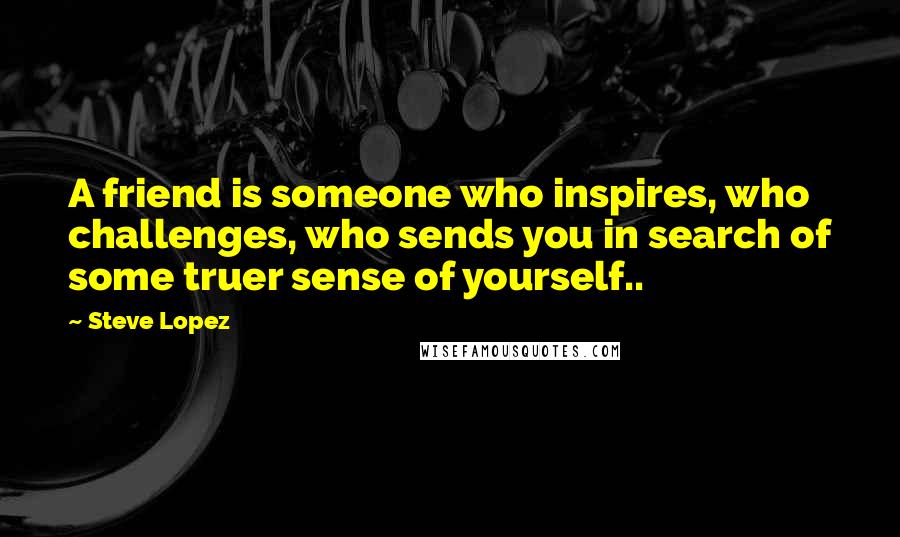 Steve Lopez Quotes: A friend is someone who inspires, who challenges, who sends you in search of some truer sense of yourself..