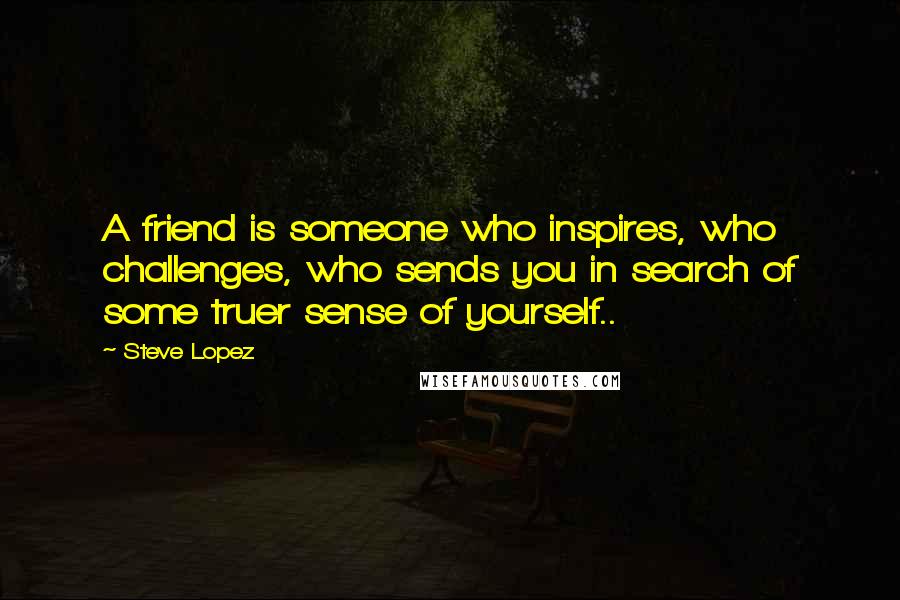 Steve Lopez Quotes: A friend is someone who inspires, who challenges, who sends you in search of some truer sense of yourself..