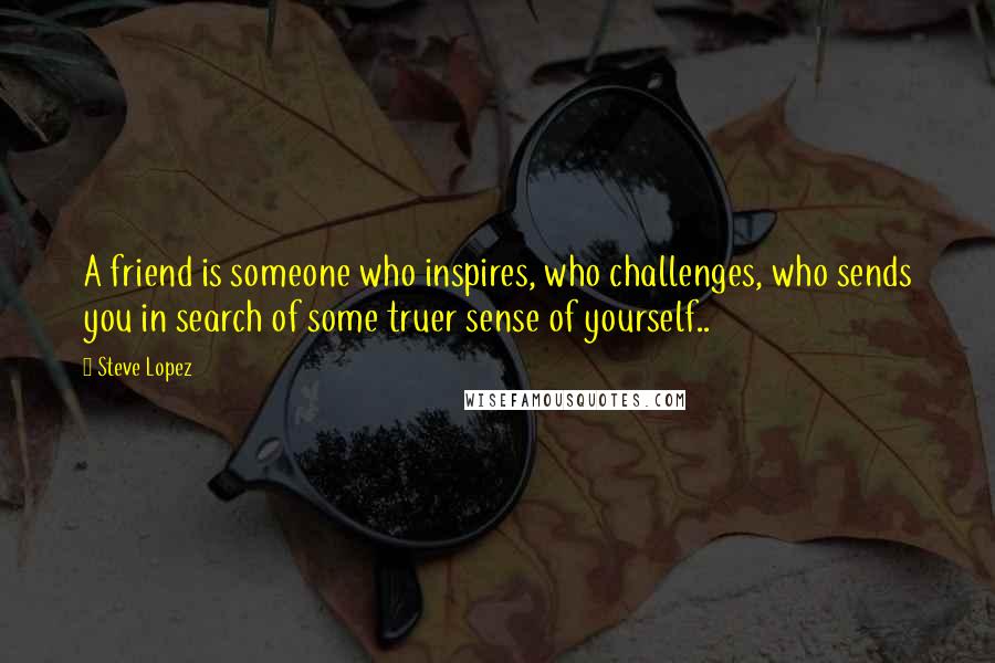 Steve Lopez Quotes: A friend is someone who inspires, who challenges, who sends you in search of some truer sense of yourself..