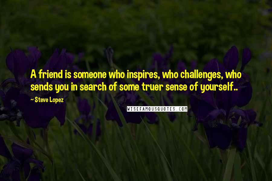 Steve Lopez Quotes: A friend is someone who inspires, who challenges, who sends you in search of some truer sense of yourself..