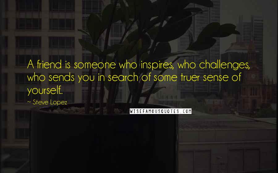 Steve Lopez Quotes: A friend is someone who inspires, who challenges, who sends you in search of some truer sense of yourself..