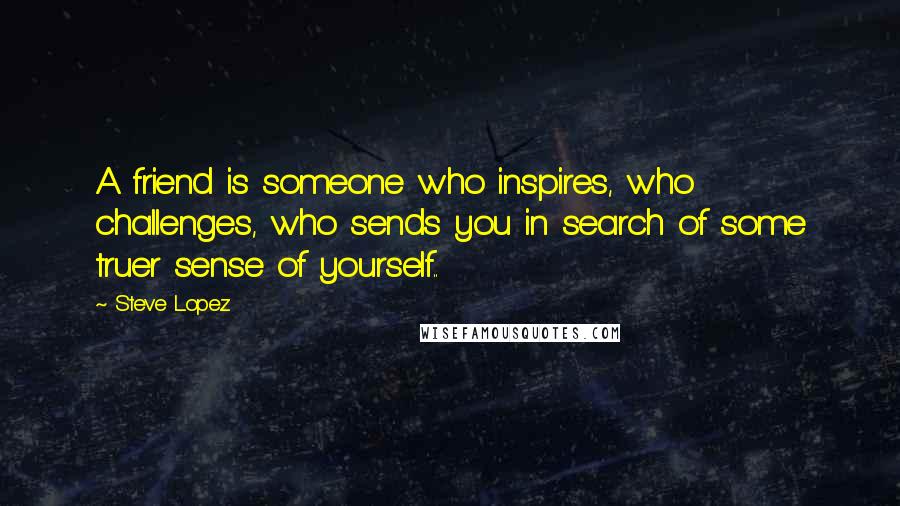 Steve Lopez Quotes: A friend is someone who inspires, who challenges, who sends you in search of some truer sense of yourself..