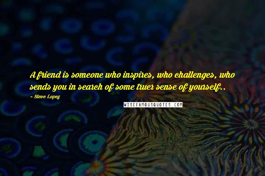 Steve Lopez Quotes: A friend is someone who inspires, who challenges, who sends you in search of some truer sense of yourself..