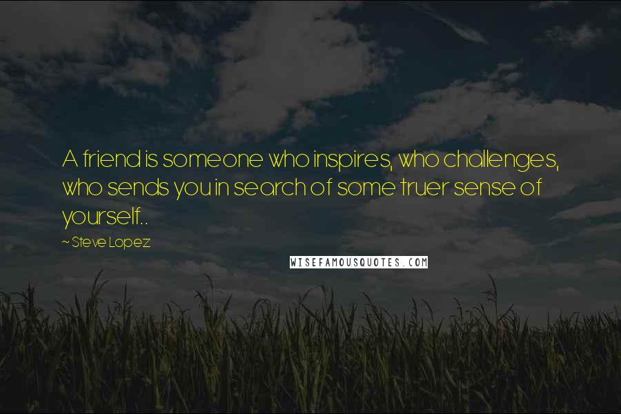 Steve Lopez Quotes: A friend is someone who inspires, who challenges, who sends you in search of some truer sense of yourself..