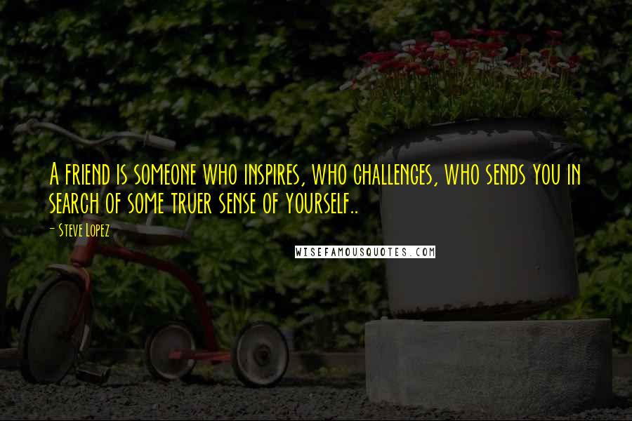 Steve Lopez Quotes: A friend is someone who inspires, who challenges, who sends you in search of some truer sense of yourself..