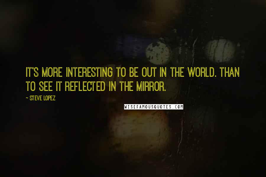 Steve Lopez Quotes: It's more interesting to be out in the world. than to see it reflected in the mirror.