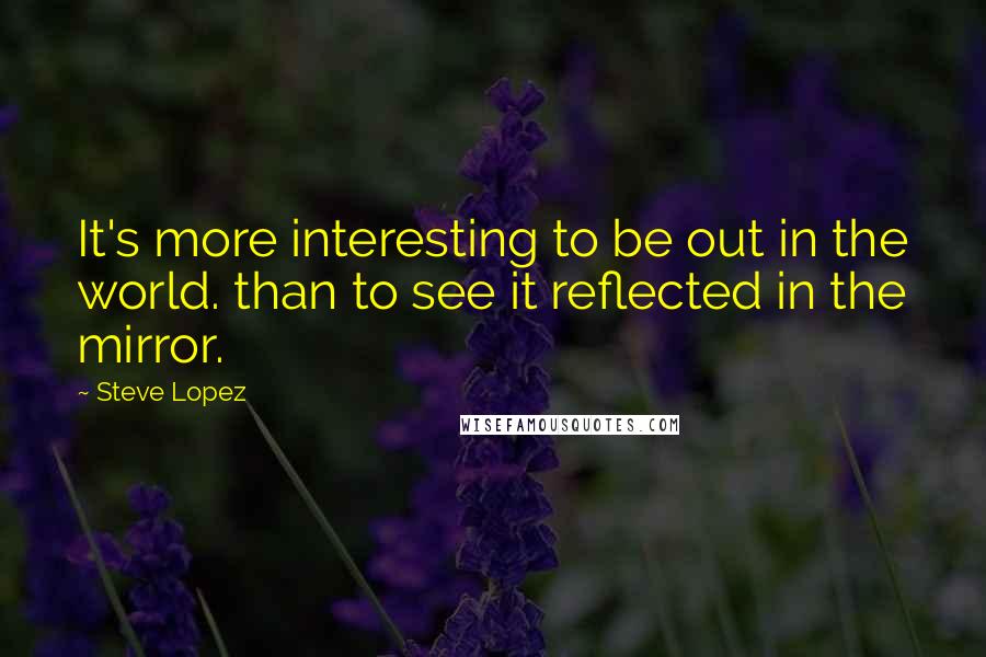 Steve Lopez Quotes: It's more interesting to be out in the world. than to see it reflected in the mirror.