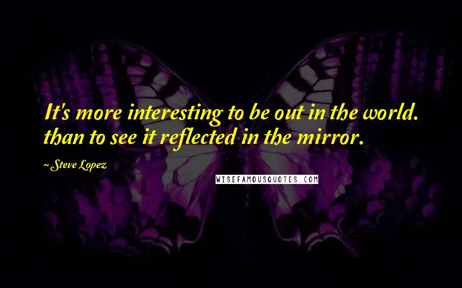 Steve Lopez Quotes: It's more interesting to be out in the world. than to see it reflected in the mirror.
